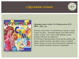 0 +«Дружная семья»
Дружная семья: стихи/- М.: Издательство АСТ,
2010. - 128 с., ил.
Куда бы ты ни пошел - в детский сад, в школу, в театр,
гулять на улицу, - наступает время, когда тебе хочется
домой. А дома - уют, тепло и твоя дружная семья,
которая тебя ждет не дождется!
В этой книге замечательные стихи про вас, ребята, про
ваших друзей и родных, про вашу семью, в которой
бывает всякое, но если она по-настоящему дружная, то
ей не страшны никакие невзгоды и неурядицы.
 