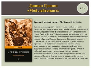 Гранин Д. Мой лейтенант/ - М.: Эксмо, 2013. - 288 с.
Даниил Александрович Гранин - выдающийся русский
писатель, наш современник, участник Великой Отечественной
войны, лауреат премии "Большая книга" 2012 года за новый
роман "Мой лейтенант". Автор знаменитых романов «Иду на
грозу», «Зубр», «Картина», экранизированного исторического
романа «Вечера с Петром Великим», «Блокадной книги» в
соавторстве с А.М.Адамовичем. В новом романе Даниила
Гранина «Мой лейтенант» запечатлена память самих
участников трагических событий обороны Ленинграда,
восстанавливающая многие неожиданные факты военных
действий, увиденных глазами простого лейтенанта,
восстанавливающая бытовые детали фронтовой жизни, это
взгляд на Великую Отечественную из траншей и окопов, это
новое видение событий, неоднократно описанных историками.
Даниил Гранин
«Мой лейтенант»
12 +
 
