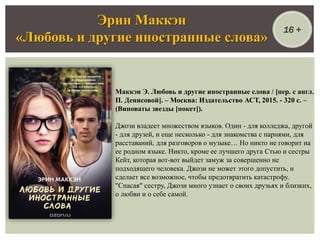 Маккэн Э. Любовь и другие иностранные слова / [пер. с англ.
П. Денисовой]. – Москва: Издательство АСТ, 2015. - 320 с. –
(Виноваты звезды [покет]).
Джози владеет множеством языков. Один - для колледжа, другой
- для друзей, и еще несколько - для знакомства с парнями, для
расставаний, для разговоров о музыке… Но никто не говорит на
ее родном языке. Никто, кроме ее лучшего друга Стью и сестры
Кейт, которая вот-вот выйдет замуж за совершенно не
подходящего человека. Джози не может этого допустить, и
сделает все возможное, чтобы предотвратить катастрофу.
"Спасая" сестру, Джози много узнает о своих друзьях и близких,
о любви и о себе самой.
Эрин Маккэн
«Любовь и другие иностранные слова»
16 +
 