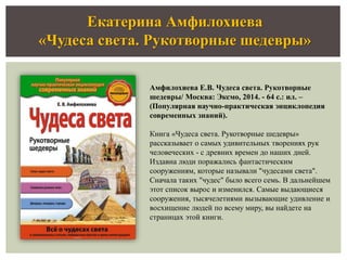 Екатерина Амфилохиева
«Чудеса света. Рукотворные шедевры»
Амфилохиева Е.В. Чудеса света. Рукотворные
шедевры/ Москва: Эксмо, 2014. - 64 с.: ил. –
(Популярная научно-практическая энциклопедия
современных знаний).
Книга «Чудеса света. Рукотворные шедевры»
рассказывает о самых удивительных творениях рук
человеческих - с древних времен до наших дней.
Издавна люди поражались фантастическим
сооружениям, которые называли "чудесами света".
Сначала таких "чудес" было всего семь. В дальнейшем
этот список вырос и изменился. Самые выдающиеся
сооружения, тысячелетиями вызывающие удивление и
восхищение людей по всему миру, вы найдете на
страницах этой книги.
 