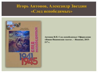 Игорь Антонов, Александр Звездин
«След непобедимых»
Антонов И.П. След непобедимых/ Оформление
«Новая Ивановская газета». – Иваново, 2015-
217 с.
 