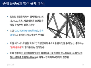 JOIN LAW 10
중개 플랫폼과 법적 규제 [1/4]
• 일정한 영업은 법령이 명시하는 인·허
가, 신고, 등록, 시설기준 등 요건을 충
족할 수 있어야 실현 가능함
• 최근 O2O(Online to Offline), 공유
경제라고 불리는 사업모델들이 부각됨
• 이들 비즈니스모델은 오프라인의 공급자와 수요자를 온라인을 통해 알선·중개하는
‘중개 플랫폼’의 형태를 갖는 것이 많음
• 이때 법령이 ① 공급자에게 일정한 자격이나 신고 의무가 있는지 여부, ② 제3자의
알선·중개를 금지하는지 여부에 따라 사업의 가부(可否)가 결정됨
 