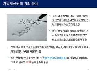 JOIN LAW 23
지적재산권의 관리 플랜
• 첫째, 장래 회사를 어느 규모로 성장시
킬 것인지, 다른 사업분야로도 넓힐 것
인지를 예상하는 것이 필요함
• 둘째, 보유 기술을 공중에 공개하는 대
신 독점권으로 보호받을 것인지, 영업
비밀로 유지할 것인지를 결정해야 함
• 셋째, 회사의 각 구성원들에 대한 지적재산권의 귀속 및 승계 규정을 명문화하여 초
기에 분쟁의 소지를 차단해야 함
• 특히 산업재산권의 성립에 대하여 선출원주의(先出願主義)를 채택하고 있으므로,
그 확보·관리의 ‘시기’는 빠를수록 좋음
 