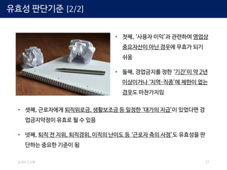 JOIN LAW 27
• 첫째, ‘사용자 이익’과 관련하여 영업상
중요자산이 아닌 경우에 무효가 되기
쉬움
• 둘째, 경업금지를 정한 ‘기간’이 약 2년
이상이거나 ‘지역·직종’에 제한이 없는
경우도 마찬가지임
• 셋째, 근로자에게 퇴직위로금, 생활보조금 등 일정한 ‘대가의 지급’이 있었다면 경
업금지약정이 유효로 될 수 있음
• 넷째, 퇴직 전 지위, 퇴직경위, 이직의 난이도 등 ‘근로자 측의 사정’도 유효성을 판
단하는 중요한 기준이 됨
유효성 판단기준 [2/2]
 