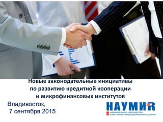 Новые законодательные инициативы
по развитию кредитной кооперации
и микрофинансовых институтов
Владивосток,
7 сентября 2015
 