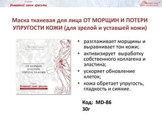 Маска тканевая для лица ОТ МОРЩИН И ПОТЕРИ
УПРУГОСТИ КОЖИ (для зрелой и уставшей кожи)
• разглаживает морщины и
выравнивает тон кожи;
• активизирует выработку
собственного коллагена и
эластина;
• ускоряет обновление
клеток;
• кожа обретает упругость,
гладкость и сияние.
Код: MD-86
30г
 