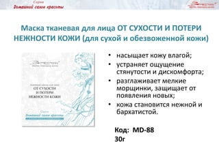 Маска тканевая для лица ОТ СУХОСТИ И ПОТЕРИ
НЕЖНОСТИ КОЖИ (для сухой и обезвоженной кожи)
• насыщает кожу влагой;
• устраняет ощущение
стянутости и дискомфорта;
• разглаживает мелкие
морщинки, защищает от
появления новых;
• кожа становится нежной и
бархатистой.
Код: MD-88
30г
 