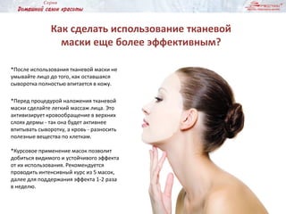 Как сделать использование тканевой
маски еще более эффективным?
*После использования тканевой маски не
умывайте лицо до того, как оставшаяся
сыворотка полностью впитается в кожу.
*Перед процедурой наложения тканевой
маски сделайте легкий массаж лица. Это
активизирует кровообращение в верхних
слоях дермы - так она будет активнее
впитывать сыворотку, а кровь - разносить
полезные вещества по клеткам.
*Курсовое применение масок позволит
добиться видимого и устойчивого эффекта
от их использования. Рекомендуется
проводить интенсивный курс из 5 масок,
далее для поддержания эффекта 1-2 раза
в неделю.
 