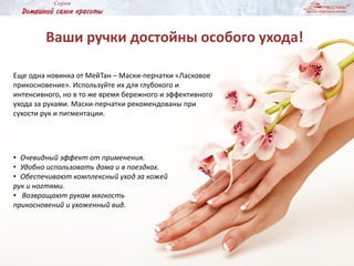 Ваши ручки достойны особого ухода!
Еще одна новинка от МейТан – Маски-перчатки «Ласковое
прикосновение». Используйте их для глубокого и
интенсивного, но в то же время бережного и эффективного
ухода за руками. Маски-перчатки рекомендованы при
сухости рук и пигментации.
• Очевидный эффект от применения.
• Удобно использовать дома и в поездках.
• Обеспечивают комплексный уход за кожей
рук и ногтями.
• Возвращают рукам мягкость
прикосновений и ухоженный вид.
 
