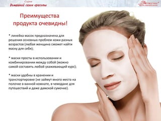* линейка масок предназначена для
решения основных проблем кожи разных
возрастов (любая женщина сможет найти
маску для себя);
* маски просты в использовании и
комбинировании между собой (можно
самой составить любой ухаживающий курс);
* маски удобны в хранении и
транспортировке (не займут много места на
полочке в ванной комнате, в чемодане для
путешествий и даже дамской сумочке).
Преимущества
продукта очевидны!
 