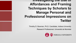 Investigating the Use of
Affordances and Framing
Techniques by Scholars to
Manage Personal and
Professional Impressions on
Twitter
Timothy D. Bowman, Ph.D. Candidate, Indiana University
Research Professional, Université de Montréal
 