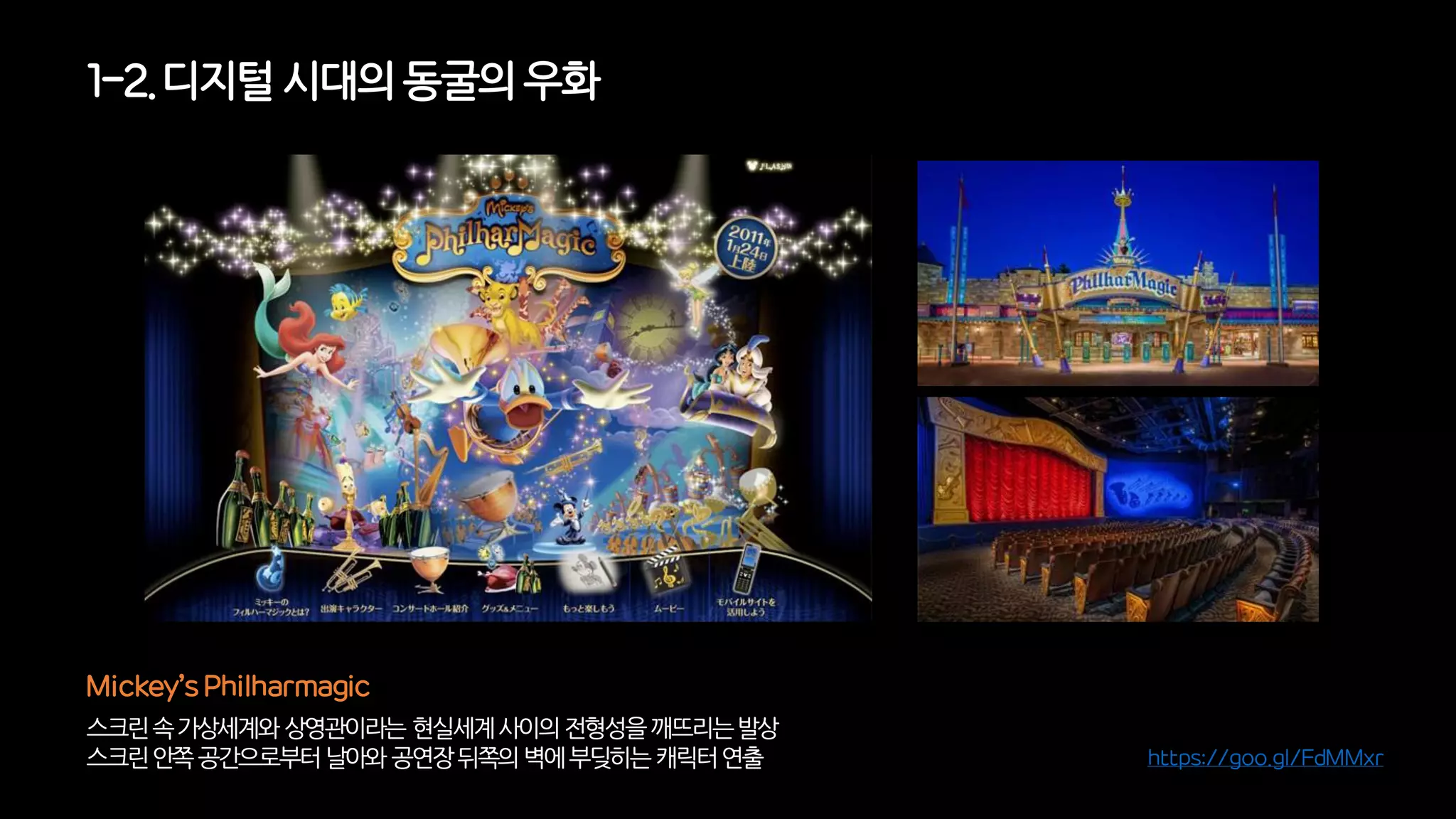 1-2. 디지털시대의동굴의우화
스크린속가상세계와상영관이라는현실세계사이의전형성을깨뜨리는발상
스크린안쪽공간으로부터날아와공연장뒤쪽의벽에부딪히는캐릭터연출
Mickey’s Philharmagic
https://goo.gl/FdMMxr
 