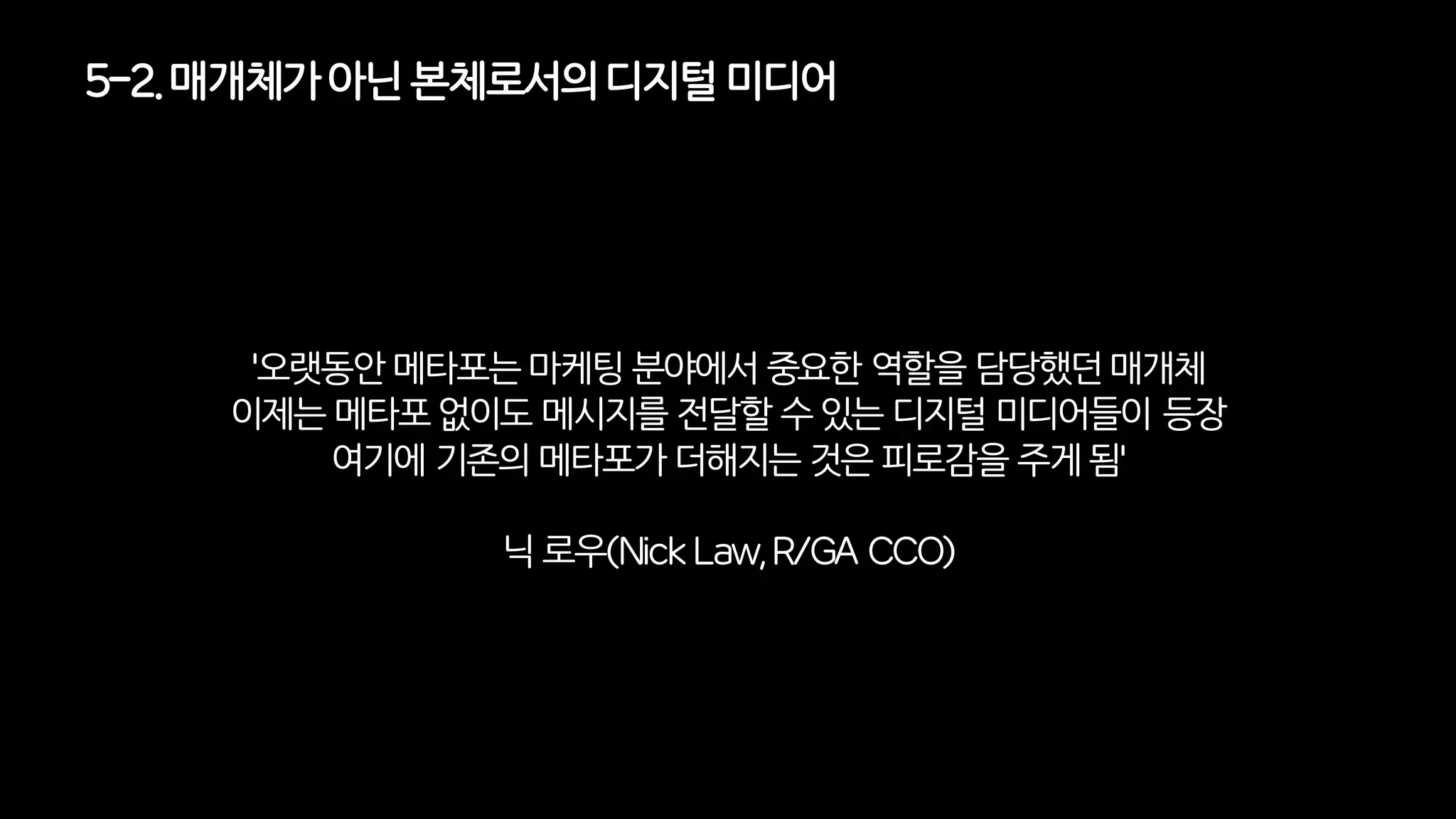 5-2. 매개체가아닌 본체로서의디지털미디어
'오랫동안 메타포는 마케팅분야에서 중요한 역할을 담당했던 매개체
이제는메타포 없이도메시지를전달할 수 있는디지털미디어들이 등장
여기에기존의메타포가더해지는것은 피로감을 주게 됨'
닉 로우(Nick Law, R/GA CCO)
 