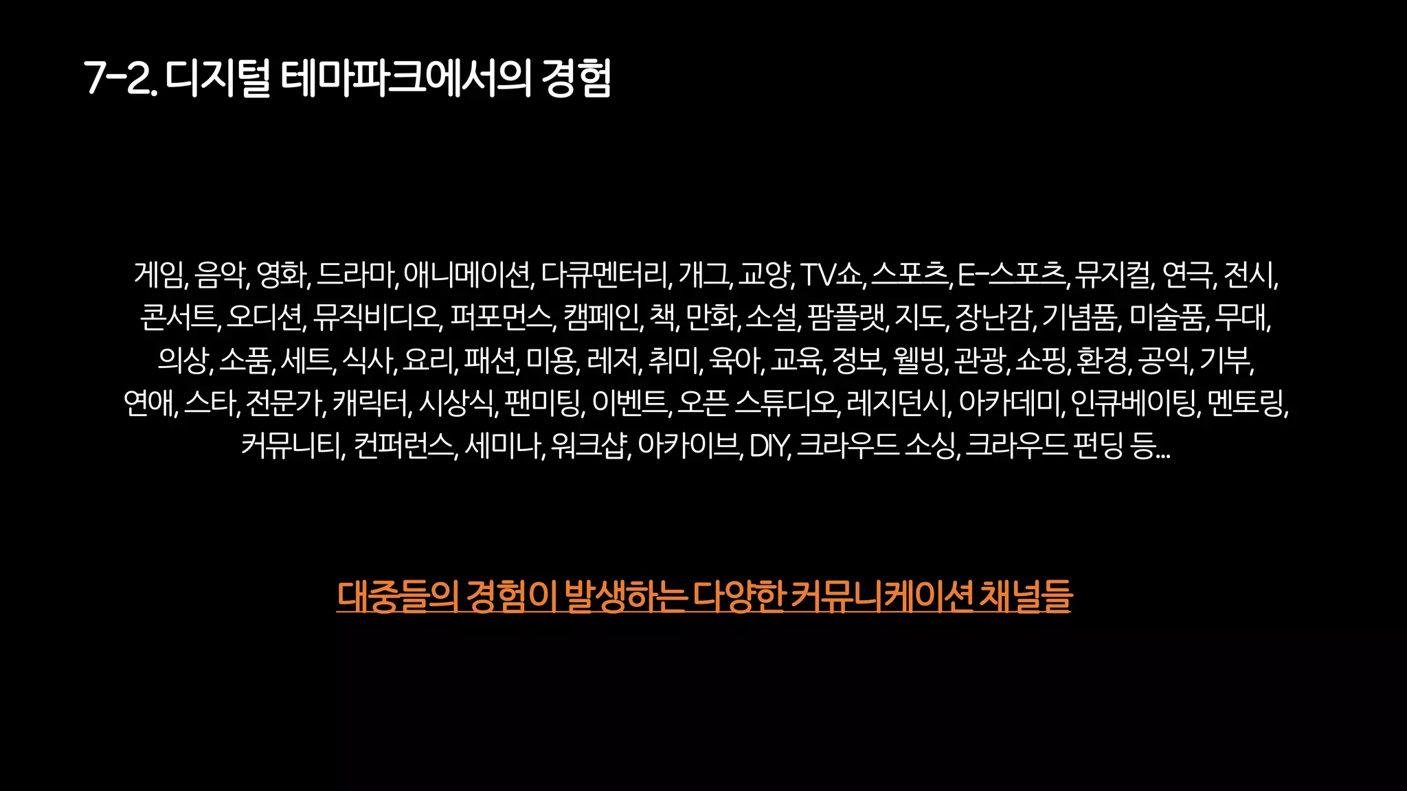 게임,음악,영화,드라마,애니메이션,다큐멘터리,개그,교양,TV쇼,스포츠,E-스포츠,뮤지컬,연극,전시,
콘서트,오디션,뮤직비디오,퍼포먼스,캠페인,책,만화,소설,팜플랫,지도,장난감,기념품,미술품,무대,
의상,소품,세트,식사,요리,패션,미용,레저,취미,육아,교육,정보,웰빙,관광,쇼핑,환경,공익,기부,
연애,스타,전문가,캐릭터,시상식,팬미팅,이벤트,오픈스튜디오,레지던시,아카데미,인큐베이팅,멘토링,
커뮤니티,컨퍼런스,세미나,워크샵,아카이브,DIY,크라우드소싱,크라우드펀딩등...
대중들의경험이발생하는다양한커뮤니케이션채널들
7-2. 디지털테마파크에서의경험
 