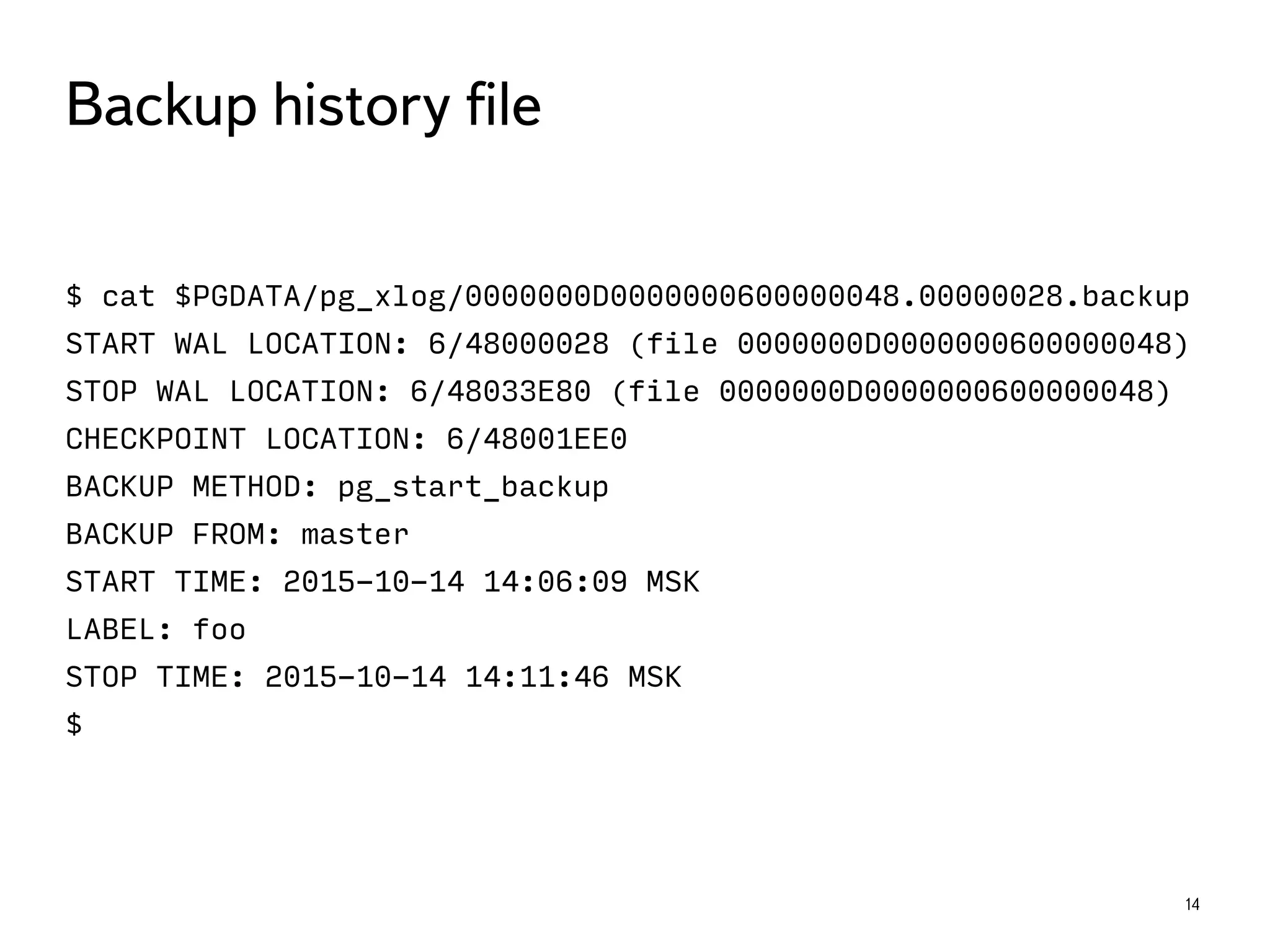 $ cat $PGDATA/pg_xlog/0000000D0000000600000048.00000028.backup
START WAL LOCATION: 6/48000028 (file 0000000D0000000600000048)
STOP WAL LOCATION: 6/48033E80 (file 0000000D0000000600000048)
CHECKPOINT LOCATION: 6/48001EE0
BACKUP METHOD: pg_start_backup
BACKUP FROM: master
START TIME: 2015-10-14 14:06:09 MSK
LABEL: foo
STOP TIME: 2015-10-14 14:11:46 MSK
$
14
Backup history ﬁle
 