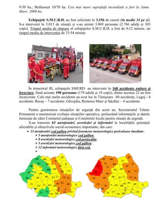 9/30 ha.; Bethausen 10/70 ha. Cea mai mare suprafaţă incendiată a fost la Jamu
Mare: 2000 ha.
Echipajele S.M.U.R.D. au fost solicitate în 3.156 de cazuri (în medie 34 pe zi).
S-a intervenit în 3.013 de situaţii şi s-au asistat 3.069 persoane (2.766 adulţi şi 303
copii). Timpul mediu de răspuns al echipajelor S.M.U.R.D. a fost de 9:12 minute, iar
timpul mediu de intervenţie de 33:54 minute.
În trimestrul III, echipajele SMURD au intervenit în 160 accidente rutiere şi
feroviare, fiind asistate 198 persoane (179 adulţi şi 19 copii), dintre acestea 22 au fost
încarcerate. Cele mai multe accidente au avut loc în Timişoara –80 accidente, Lugoj - 8
accidente, Recaş – 7 accidente, Găvojdia, Remetea Mare şi Săcălaz – 4 accidente.
Pentru gestionarea situaţiilor de urgenţă din acest an, Secretariatul Tehnic
Permanent a monitorizat evoluţia situaţiilor operative, prelucrând informaţiile şi datele
furnizate de către Comitetul judeţean şi Comitetele locale pentru situaţii de urgenţă.
S-au transmis 63 atenţionări, avertizări şi informări la localităţile potenţial
afectabile şi obiectivele social-economice importante, din care:
 33 atenţionări cod galben privind fenomene meteorologice periculoase imediate;
5 atenţionări meteorologice cod galben;
8 avertizări meteorologice cod portocaliu;
5 avertizări meteorologice cod galben;
12 informări meteorologice fără cod.

 
