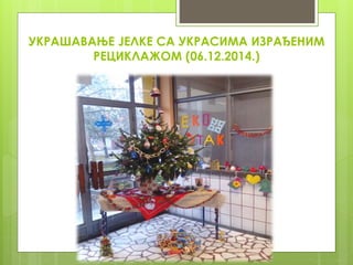УКРАШАВАЊЕ ЈЕЛКЕ СА УКРАСИМА ИЗРАЂЕНИМ
РЕЦИКЛАЖОМ (06.12.2014.)
 