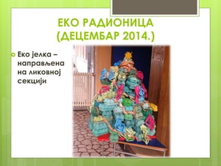 ЕКО РАДИОНИЦА
(ДЕЦЕМБАР 2014.)
 Еко јелка –
направљена
на ликовној
секцији
 