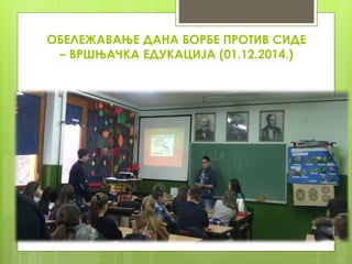 ОБЕЛЕЖАВАЊЕ ДАНА БОРБЕ ПРОТИВ СИДЕ
– ВРШЊАЧКА ЕДУКАЦИЈА (01.12.2014.)
 