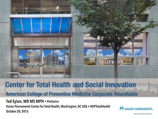 Ted Eytan, MD MS MPH • @tedeytan
Kaiser Permanente Center for Total Health, Washington, DC USA • @KPTotalHealth
October 20, 2015
Center for Total Health and Social Innovation
American College of Preventive Medicine Corporate Roundtable
 