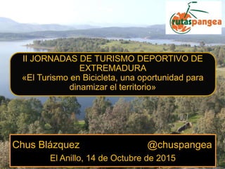 Chus Blázquez @chuspangea
El Anillo, 14 de Octubre de 2015
II JORNADAS DE TURISMO DEPORTIVO DE
EXTREMADURA
«El Turismo en Bicicleta, una oportunidad para
dinamizar el territorio»
 