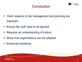 BRUSSELS, 20-21 October
www.ferma.eu
FORUM 2015
Venice, Italy 4-7 October
 ‘Hard’ aspects of risk management and planning are
important
 Ensure the ‘soft’ side is not ignored
 Requires an understanding of culture
 Show how organisations can be adapted
 Enhanced resilience
Conclusion
32
 