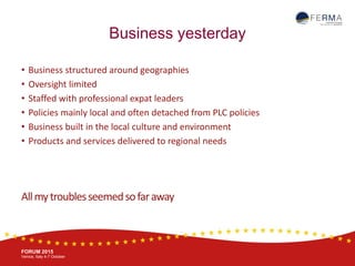 BRUSSELS, 20-21 October
www.ferma.eu
FORUM 2015
Venice, Italy 4-7 October
Business yesterday
• Business structured around geographies
• Oversight limited
• Staffed with professional expat leaders
• Policies mainly local and often detached from PLC policies
• Business built in the local culture and environment
• Products and services delivered to regional needs
Allmytroublesseemedsofaraway
 