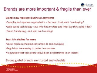 BRUSSELS, 20-21 October
www.ferma.eu
FORUM 2015
Venice, Italy 4-7 October
Brands are more important & fragile than ever
Brands now represent Business Ecosystems
•Complex and opaque supply chains – but can I trust what I am buying?
•Web-based technology – but who has my data and what are they using it for?
•Brand franchising – but who am I trusting?
Trust is in decline for many
•Social media is enabling consumers to communicate
•Regulators are moving to protect consumers
•Reputation that took years to build can be destroyed in an instant
Strong global brands are trusted and valuable
 