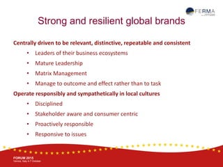 BRUSSELS, 20-21 October
www.ferma.eu
FORUM 2015
Venice, Italy 4-7 October
Strong and resilient global brands
Centrally driven to be relevant, distinctive, repeatable and consistent
• Leaders of their business ecosystems
• Mature Leadership
• Matrix Management
• Manage to outcome and effect rather than to task
Operate responsibly and sympathetically in local cultures
• Disciplined
• Stakeholder aware and consumer centric
• Proactively responsible
• Responsive to issues
 