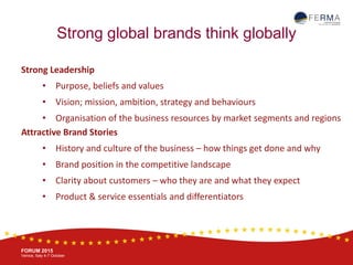 BRUSSELS, 20-21 October
www.ferma.eu
FORUM 2015
Venice, Italy 4-7 October
Strong global brands think globally
Strong Leadership
• Purpose, beliefs and values
• Vision; mission, ambition, strategy and behaviours
• Organisation of the business resources by market segments and regions
Attractive Brand Stories
• History and culture of the business – how things get done and why
• Brand position in the competitive landscape
• Clarity about customers – who they are and what they expect
• Product & service essentials and differentiators
 