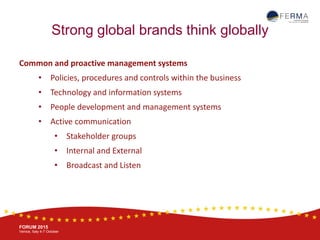 BRUSSELS, 20-21 October
www.ferma.eu
FORUM 2015
Venice, Italy 4-7 October
Strong global brands think globally
Common and proactive management systems
• Policies, procedures and controls within the business
• Technology and information systems
• People development and management systems
• Active communication
• Stakeholder groups
• Internal and External
• Broadcast and Listen
 