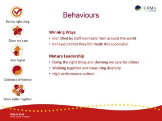 BRUSSELS, 20-21 October
www.ferma.eu
FORUM 2015
Venice, Italy 4-7 October
Behaviours
Winning Ways
• Identified by staff members from around the world
• Behaviours that they felt made IHG successful
Mature Leadership
• Doing the right thing and showing we care for others
• Working together and treasuring diversity
• High performance culture
 