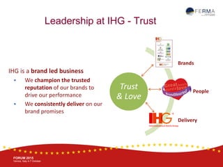 BRUSSELS, 20-21 October
www.ferma.eu
FORUM 2015
Venice, Italy 4-7 October
Leadership at IHG - Trust
IHG is a brand led business
 We champion the trusted
reputation of our brands to
drive our performance
 We consistently deliver on our
brand promises
Trust
& Love
Brands
People
Delivery
 