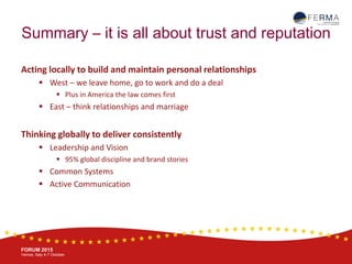 BRUSSELS, 20-21 October
www.ferma.eu
FORUM 2015
Venice, Italy 4-7 October
Summary – it is all about trust and reputation
Acting locally to build and maintain personal relationships
 West – we leave home, go to work and do a deal
 Plus in America the law comes first
 East – think relationships and marriage
Thinking globally to deliver consistently
 Leadership and Vision
 95% global discipline and brand stories
 Common Systems
 Active Communication
 