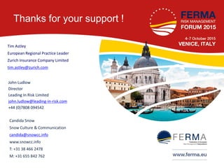 Thanks for your support !
John Ludlow
Director
Leading In Risk Limited
john.ludlow@leading-in-risk.com
+44 (0)7808 094542
Tim Astley
European Regional Practice Leader
Zurich Insurance Company Limited
tim.astley@zurich.com
Candida Snow
Snow Culture & Communication
candida@snowcc.info
www.snowcc.info
T: +31 38 466 2478
M: +31 655 842 762
 