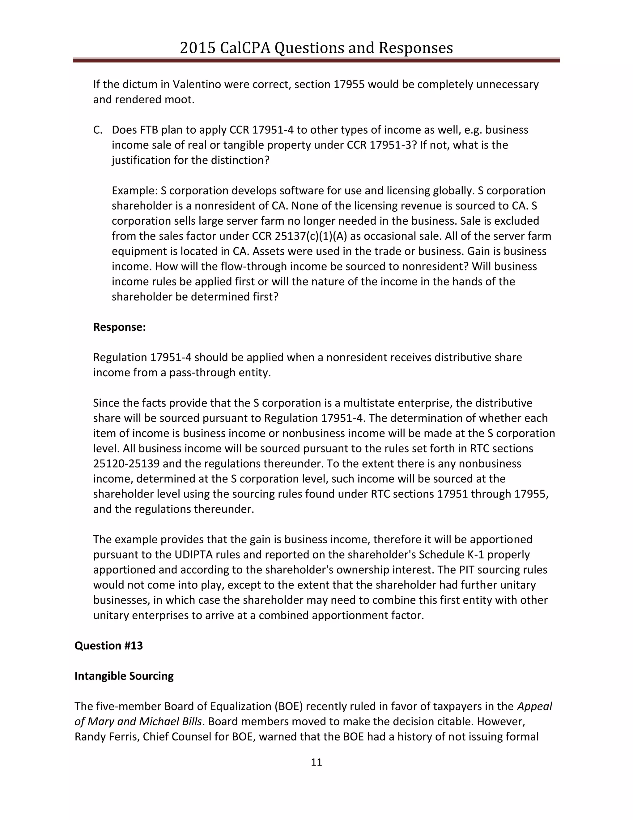 2015 CalCPA Questions and Responses
11
If the dictum in Valentino were correct, section 17955 would be completely unnecessary
and rendered moot.
C. Does FTB plan to apply CCR 17951-4 to other types of income as well, e.g. business
income sale of real or tangible property under CCR 17951-3? If not, what is the
justification for the distinction?
Example: S corporation develops software for use and licensing globally. S corporation
shareholder is a nonresident of CA. None of the licensing revenue is sourced to CA. S
corporation sells large server farm no longer needed in the business. Sale is excluded
from the sales factor under CCR 25137(c)(1)(A) as occasional sale. All of the server farm
equipment is located in CA. Assets were used in the trade or business. Gain is business
income. How will the flow-through income be sourced to nonresident? Will business
income rules be applied first or will the nature of the income in the hands of the
shareholder be determined first?
Response:
Regulation 17951-4 should be applied when a nonresident receives distributive share
income from a pass-through entity.
Since the facts provide that the S corporation is a multistate enterprise, the distributive
share will be sourced pursuant to Regulation 17951-4. The determination of whether each
item of income is business income or nonbusiness income will be made at the S corporation
level. All business income will be sourced pursuant to the rules set forth in RTC sections
25120-25139 and the regulations thereunder. To the extent there is any nonbusiness
income, determined at the S corporation level, such income will be sourced at the
shareholder level using the sourcing rules found under RTC sections 17951 through 17955,
and the regulations thereunder.
The example provides that the gain is business income, therefore it will be apportioned
pursuant to the UDIPTA rules and reported on the shareholder's Schedule K-1 properly
apportioned and according to the shareholder's ownership interest. The PIT sourcing rules
would not come into play, except to the extent that the shareholder had further unitary
businesses, in which case the shareholder may need to combine this first entity with other
unitary enterprises to arrive at a combined apportionment factor.
Question #13
Intangible Sourcing
The five-member Board of Equalization (BOE) recently ruled in favor of taxpayers in the Appeal
of Mary and Michael Bills. Board members moved to make the decision citable. However,
Randy Ferris, Chief Counsel for BOE, warned that the BOE had a history of not issuing formal
 
