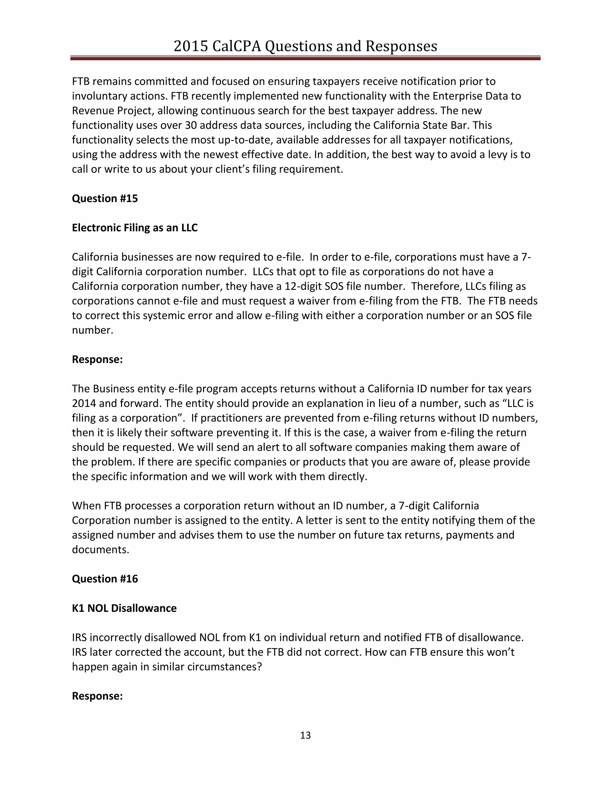 2015 CalCPA Questions and Responses
13
FTB remains committed and focused on ensuring taxpayers receive notification prior to
involuntary actions. FTB recently implemented new functionality with the Enterprise Data to
Revenue Project, allowing continuous search for the best taxpayer address. The new
functionality uses over 30 address data sources, including the California State Bar. This
functionality selects the most up-to-date, available addresses for all taxpayer notifications,
using the address with the newest effective date. In addition, the best way to avoid a levy is to
call or write to us about your client’s filing requirement.
Question #15
Electronic Filing as an LLC
California businesses are now required to e-file. In order to e-file, corporations must have a 7-
digit California corporation number. LLCs that opt to file as corporations do not have a
California corporation number, they have a 12-digit SOS file number. Therefore, LLCs filing as
corporations cannot e-file and must request a waiver from e-filing from the FTB. The FTB needs
to correct this systemic error and allow e-filing with either a corporation number or an SOS file
number.
Response:
The Business entity e-file program accepts returns without a California ID number for tax years
2014 and forward. The entity should provide an explanation in lieu of a number, such as “LLC is
filing as a corporation”. If practitioners are prevented from e-filing returns without ID numbers,
then it is likely their software preventing it. If this is the case, a waiver from e-filing the return
should be requested. We will send an alert to all software companies making them aware of
the problem. If there are specific companies or products that you are aware of, please provide
the specific information and we will work with them directly.
When FTB processes a corporation return without an ID number, a 7-digit California
Corporation number is assigned to the entity. A letter is sent to the entity notifying them of the
assigned number and advises them to use the number on future tax returns, payments and
documents.
Question #16
K1 NOL Disallowance
IRS incorrectly disallowed NOL from K1 on individual return and notified FTB of disallowance.
IRS later corrected the account, but the FTB did not correct. How can FTB ensure this won’t
happen again in similar circumstances?
Response:
 