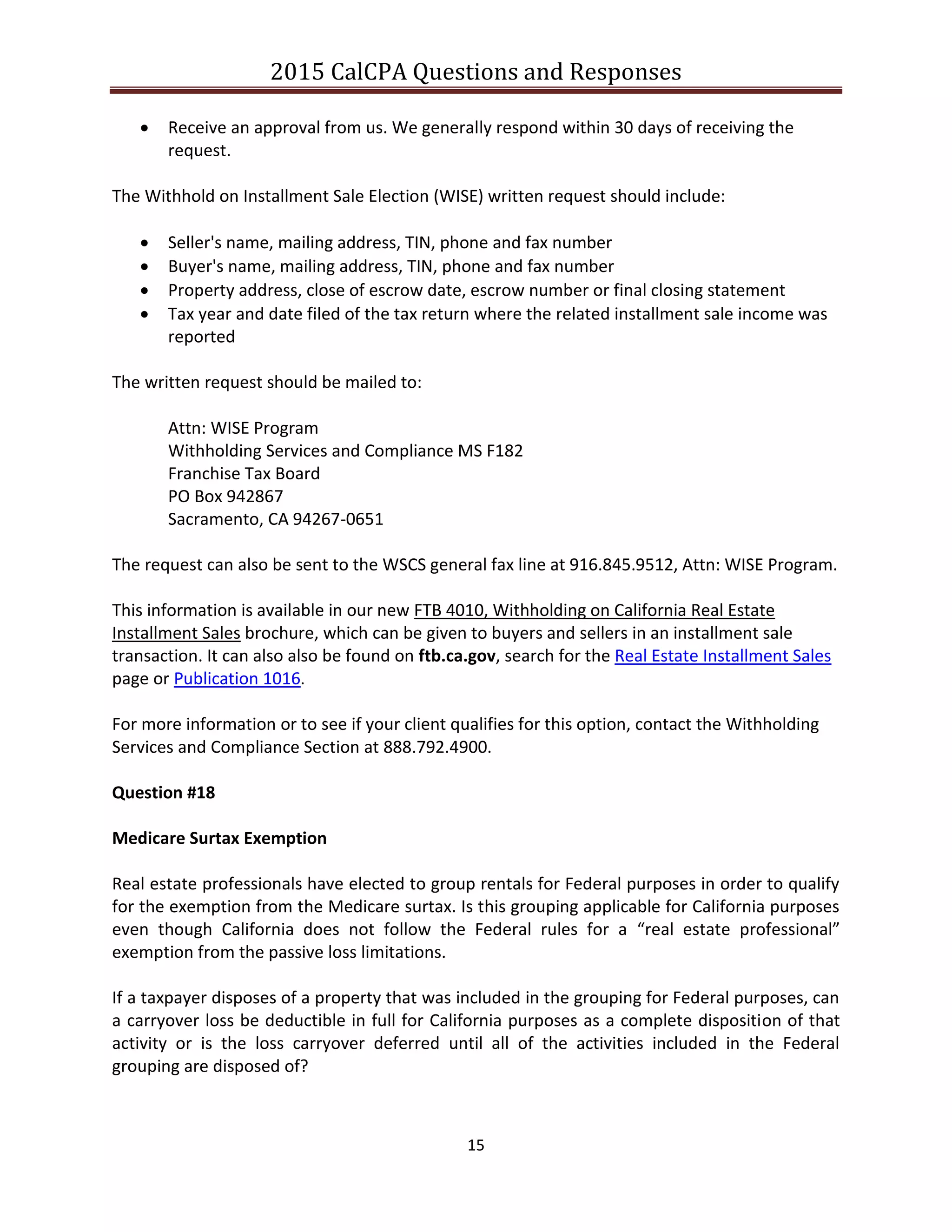 2015 CalCPA Questions and Responses
15
 Receive an approval from us. We generally respond within 30 days of receiving the
request.
The Withhold on Installment Sale Election (WISE) written request should include:
 Seller's name, mailing address, TIN, phone and fax number
 Buyer's name, mailing address, TIN, phone and fax number
 Property address, close of escrow date, escrow number or final closing statement
 Tax year and date filed of the tax return where the related installment sale income was
reported
The written request should be mailed to:
Attn: WISE Program
Withholding Services and Compliance MS F182
Franchise Tax Board
PO Box 942867
Sacramento, CA 94267-0651
The request can also be sent to the WSCS general fax line at 916.845.9512, Attn: WISE Program.
This information is available in our new FTB 4010, Withholding on California Real Estate
Installment Sales brochure, which can be given to buyers and sellers in an installment sale
transaction. It can also also be found on ftb.ca.gov, search for the Real Estate Installment Sales
page or Publication 1016.
For more information or to see if your client qualifies for this option, contact the Withholding
Services and Compliance Section at 888.792.4900.
Question #18
Medicare Surtax Exemption
Real estate professionals have elected to group rentals for Federal purposes in order to qualify
for the exemption from the Medicare surtax. Is this grouping applicable for California purposes
even though California does not follow the Federal rules for a “real estate professional”
exemption from the passive loss limitations.
If a taxpayer disposes of a property that was included in the grouping for Federal purposes, can
a carryover loss be deductible in full for California purposes as a complete disposition of that
activity or is the loss carryover deferred until all of the activities included in the Federal
grouping are disposed of?
 