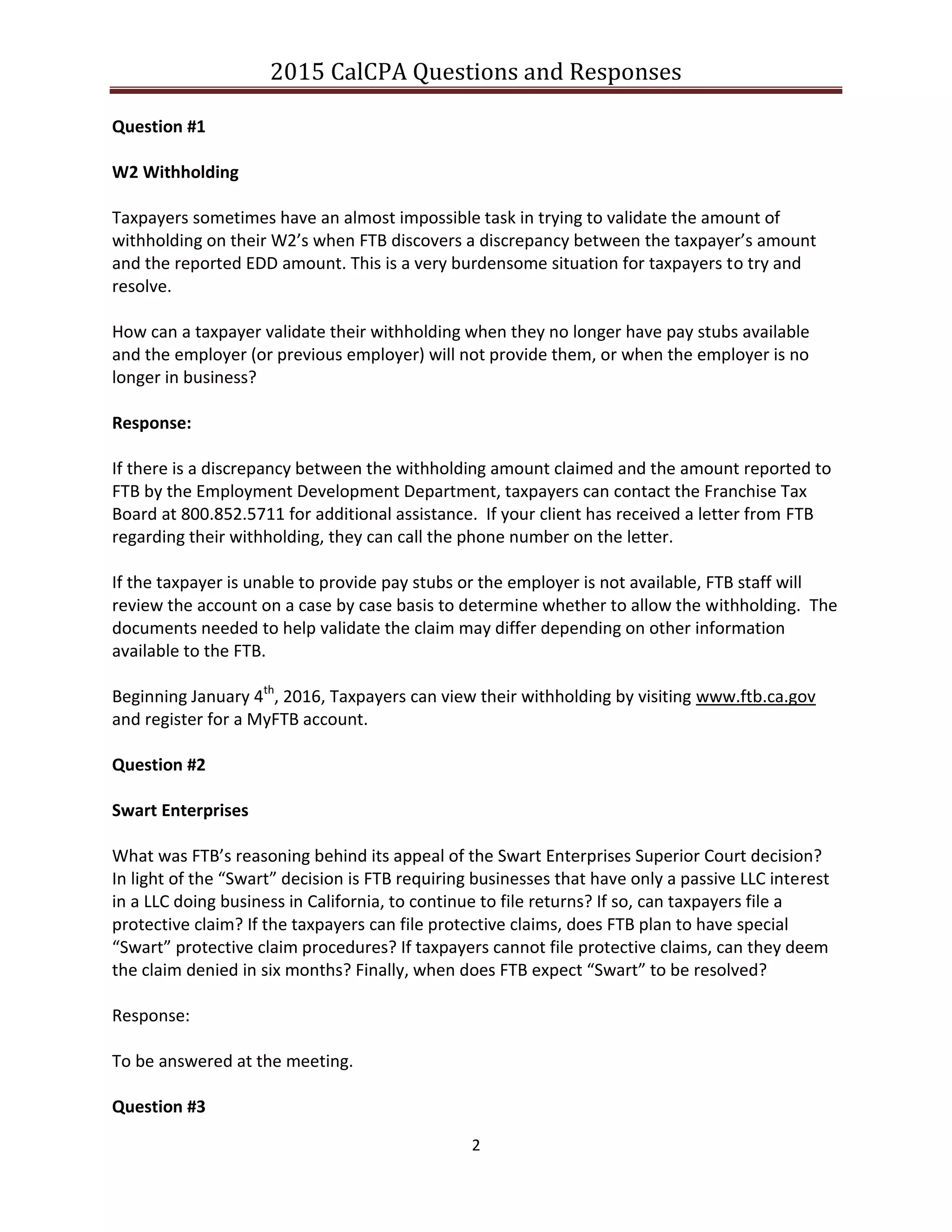 2015 CalCPA Questions and Responses
2
Question #1
W2 Withholding
Taxpayers sometimes have an almost impossible task in trying to validate the amount of
withholding on their W2’s when FTB discovers a discrepancy between the taxpayer’s amount
and the reported EDD amount. This is a very burdensome situation for taxpayers to try and
resolve.
How can a taxpayer validate their withholding when they no longer have pay stubs available
and the employer (or previous employer) will not provide them, or when the employer is no
longer in business?
Response:
If there is a discrepancy between the withholding amount claimed and the amount reported to
FTB by the Employment Development Department, taxpayers can contact the Franchise Tax
Board at 800.852.5711 for additional assistance. If your client has received a letter from FTB
regarding their withholding, they can call the phone number on the letter.
If the taxpayer is unable to provide pay stubs or the employer is not available, FTB staff will
review the account on a case by case basis to determine whether to allow the withholding. The
documents needed to help validate the claim may differ depending on other information
available to the FTB.
Beginning January 4th
, 2016, Taxpayers can view their withholding by visiting www.ftb.ca.gov
and register for a MyFTB account.
Question #2
Swart Enterprises
What was FTB’s reasoning behind its appeal of the Swart Enterprises Superior Court decision?
In light of the “Swart” decision is FTB requiring businesses that have only a passive LLC interest
in a LLC doing business in California, to continue to file returns? If so, can taxpayers file a
protective claim? If the taxpayers can file protective claims, does FTB plan to have special
“Swart” protective claim procedures? If taxpayers cannot file protective claims, can they deem
the claim denied in six months? Finally, when does FTB expect “Swart” to be resolved?
Response:
To be answered at the meeting.
Question #3
 