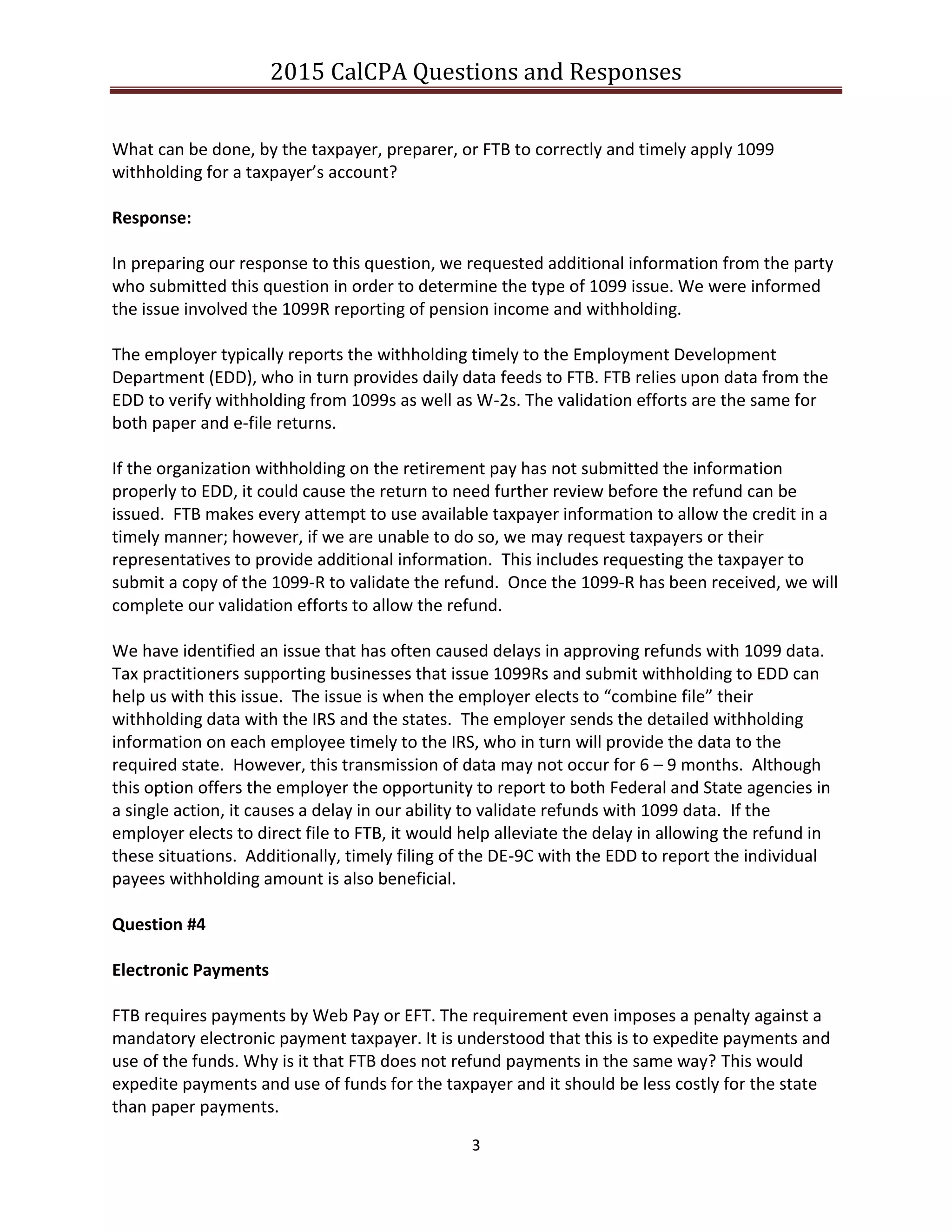 2015 CalCPA Questions and Responses
3
What can be done, by the taxpayer, preparer, or FTB to correctly and timely apply 1099
withholding for a taxpayer’s account?
Response:
In preparing our response to this question, we requested additional information from the party
who submitted this question in order to determine the type of 1099 issue. We were informed
the issue involved the 1099R reporting of pension income and withholding.
The employer typically reports the withholding timely to the Employment Development
Department (EDD), who in turn provides daily data feeds to FTB. FTB relies upon data from the
EDD to verify withholding from 1099s as well as W-2s. The validation efforts are the same for
both paper and e-file returns.
If the organization withholding on the retirement pay has not submitted the information
properly to EDD, it could cause the return to need further review before the refund can be
issued. FTB makes every attempt to use available taxpayer information to allow the credit in a
timely manner; however, if we are unable to do so, we may request taxpayers or their
representatives to provide additional information. This includes requesting the taxpayer to
submit a copy of the 1099-R to validate the refund. Once the 1099-R has been received, we will
complete our validation efforts to allow the refund.
We have identified an issue that has often caused delays in approving refunds with 1099 data.
Tax practitioners supporting businesses that issue 1099Rs and submit withholding to EDD can
help us with this issue. The issue is when the employer elects to “combine file” their
withholding data with the IRS and the states. The employer sends the detailed withholding
information on each employee timely to the IRS, who in turn will provide the data to the
required state. However, this transmission of data may not occur for 6 – 9 months. Although
this option offers the employer the opportunity to report to both Federal and State agencies in
a single action, it causes a delay in our ability to validate refunds with 1099 data. If the
employer elects to direct file to FTB, it would help alleviate the delay in allowing the refund in
these situations. Additionally, timely filing of the DE-9C with the EDD to report the individual
payees withholding amount is also beneficial.
Question #4
Electronic Payments
FTB requires payments by Web Pay or EFT. The requirement even imposes a penalty against a
mandatory electronic payment taxpayer. It is understood that this is to expedite payments and
use of the funds. Why is it that FTB does not refund payments in the same way? This would
expedite payments and use of funds for the taxpayer and it should be less costly for the state
than paper payments.
 