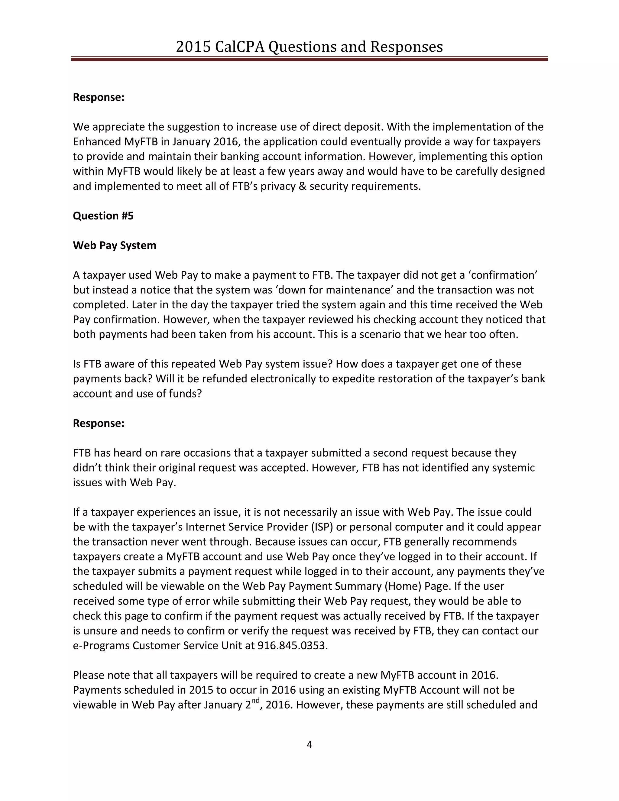 2015 CalCPA Questions and Responses
4
Response:
We appreciate the suggestion to increase use of direct deposit. With the implementation of the
Enhanced MyFTB in January 2016, the application could eventually provide a way for taxpayers
to provide and maintain their banking account information. However, implementing this option
within MyFTB would likely be at least a few years away and would have to be carefully designed
and implemented to meet all of FTB’s privacy & security requirements.
Question #5
Web Pay System
A taxpayer used Web Pay to make a payment to FTB. The taxpayer did not get a ‘confirmation’
but instead a notice that the system was ‘down for maintenance’ and the transaction was not
completed. Later in the day the taxpayer tried the system again and this time received the Web
Pay confirmation. However, when the taxpayer reviewed his checking account they noticed that
both payments had been taken from his account. This is a scenario that we hear too often.
Is FTB aware of this repeated Web Pay system issue? How does a taxpayer get one of these
payments back? Will it be refunded electronically to expedite restoration of the taxpayer’s bank
account and use of funds?
Response:
FTB has heard on rare occasions that a taxpayer submitted a second request because they
didn’t think their original request was accepted. However, FTB has not identified any systemic
issues with Web Pay.
If a taxpayer experiences an issue, it is not necessarily an issue with Web Pay. The issue could
be with the taxpayer’s Internet Service Provider (ISP) or personal computer and it could appear
the transaction never went through. Because issues can occur, FTB generally recommends
taxpayers create a MyFTB account and use Web Pay once they’ve logged in to their account. If
the taxpayer submits a payment request while logged in to their account, any payments they’ve
scheduled will be viewable on the Web Pay Payment Summary (Home) Page. If the user
received some type of error while submitting their Web Pay request, they would be able to
check this page to confirm if the payment request was actually received by FTB. If the taxpayer
is unsure and needs to confirm or verify the request was received by FTB, they can contact our
e-Programs Customer Service Unit at 916.845.0353.
Please note that all taxpayers will be required to create a new MyFTB account in 2016.
Payments scheduled in 2015 to occur in 2016 using an existing MyFTB Account will not be
viewable in Web Pay after January 2nd
, 2016. However, these payments are still scheduled and
 