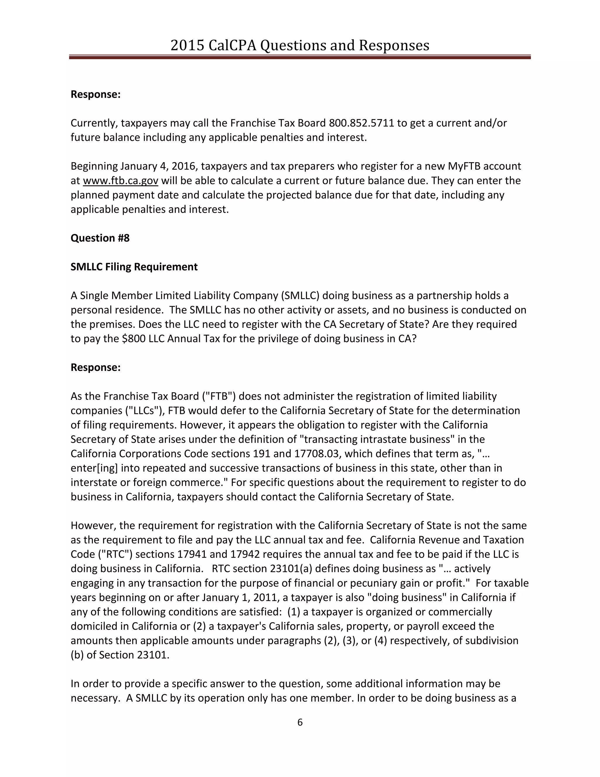 2015 CalCPA Questions and Responses
6
Response:
Currently, taxpayers may call the Franchise Tax Board 800.852.5711 to get a current and/or
future balance including any applicable penalties and interest.
Beginning January 4, 2016, taxpayers and tax preparers who register for a new MyFTB account
at www.ftb.ca.gov will be able to calculate a current or future balance due. They can enter the
planned payment date and calculate the projected balance due for that date, including any
applicable penalties and interest.
Question #8
SMLLC Filing Requirement
A Single Member Limited Liability Company (SMLLC) doing business as a partnership holds a
personal residence. The SMLLC has no other activity or assets, and no business is conducted on
the premises. Does the LLC need to register with the CA Secretary of State? Are they required
to pay the $800 LLC Annual Tax for the privilege of doing business in CA?
Response:
As the Franchise Tax Board ("FTB") does not administer the registration of limited liability
companies ("LLCs"), FTB would defer to the California Secretary of State for the determination
of filing requirements. However, it appears the obligation to register with the California
Secretary of State arises under the definition of "transacting intrastate business" in the
California Corporations Code sections 191 and 17708.03, which defines that term as, "…
enter[ing] into repeated and successive transactions of business in this state, other than in
interstate or foreign commerce." For specific questions about the requirement to register to do
business in California, taxpayers should contact the California Secretary of State.
However, the requirement for registration with the California Secretary of State is not the same
as the requirement to file and pay the LLC annual tax and fee. California Revenue and Taxation
Code ("RTC") sections 17941 and 17942 requires the annual tax and fee to be paid if the LLC is
doing business in California. RTC section 23101(a) defines doing business as "… actively
engaging in any transaction for the purpose of financial or pecuniary gain or profit." For taxable
years beginning on or after January 1, 2011, a taxpayer is also "doing business" in California if
any of the following conditions are satisfied: (1) a taxpayer is organized or commercially
domiciled in California or (2) a taxpayer's California sales, property, or payroll exceed the
amounts then applicable amounts under paragraphs (2), (3), or (4) respectively, of subdivision
(b) of Section 23101.
In order to provide a specific answer to the question, some additional information may be
necessary. A SMLLC by its operation only has one member. In order to be doing business as a
 