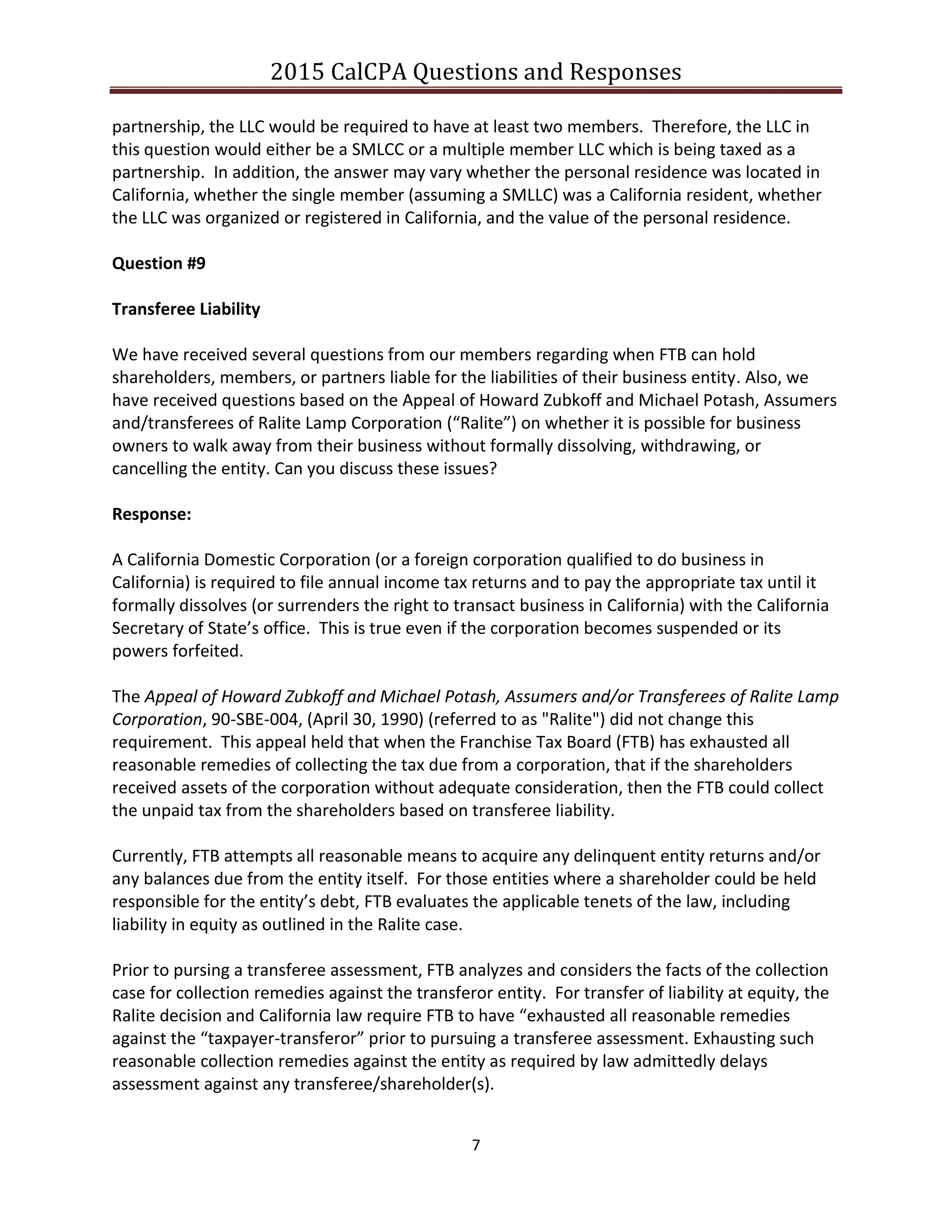 2015 CalCPA Questions and Responses
7
partnership, the LLC would be required to have at least two members. Therefore, the LLC in
this question would either be a SMLCC or a multiple member LLC which is being taxed as a
partnership. In addition, the answer may vary whether the personal residence was located in
California, whether the single member (assuming a SMLLC) was a California resident, whether
the LLC was organized or registered in California, and the value of the personal residence.
Question #9
Transferee Liability
We have received several questions from our members regarding when FTB can hold
shareholders, members, or partners liable for the liabilities of their business entity. Also, we
have received questions based on the Appeal of Howard Zubkoff and Michael Potash, Assumers
and/transferees of Ralite Lamp Corporation (“Ralite”) on whether it is possible for business
owners to walk away from their business without formally dissolving, withdrawing, or
cancelling the entity. Can you discuss these issues?
Response:
A California Domestic Corporation (or a foreign corporation qualified to do business in
California) is required to file annual income tax returns and to pay the appropriate tax until it
formally dissolves (or surrenders the right to transact business in California) with the California
Secretary of State’s office. This is true even if the corporation becomes suspended or its
powers forfeited.
The Appeal of Howard Zubkoff and Michael Potash, Assumers and/or Transferees of Ralite Lamp
Corporation, 90-SBE-004, (April 30, 1990) (referred to as "Ralite") did not change this
requirement. This appeal held that when the Franchise Tax Board (FTB) has exhausted all
reasonable remedies of collecting the tax due from a corporation, that if the shareholders
received assets of the corporation without adequate consideration, then the FTB could collect
the unpaid tax from the shareholders based on transferee liability.
Currently, FTB attempts all reasonable means to acquire any delinquent entity returns and/or
any balances due from the entity itself. For those entities where a shareholder could be held
responsible for the entity’s debt, FTB evaluates the applicable tenets of the law, including
liability in equity as outlined in the Ralite case.
Prior to pursing a transferee assessment, FTB analyzes and considers the facts of the collection
case for collection remedies against the transferor entity. For transfer of liability at equity, the
Ralite decision and California law require FTB to have “exhausted all reasonable remedies
against the “taxpayer-transferor” prior to pursuing a transferee assessment. Exhausting such
reasonable collection remedies against the entity as required by law admittedly delays
assessment against any transferee/shareholder(s).
 