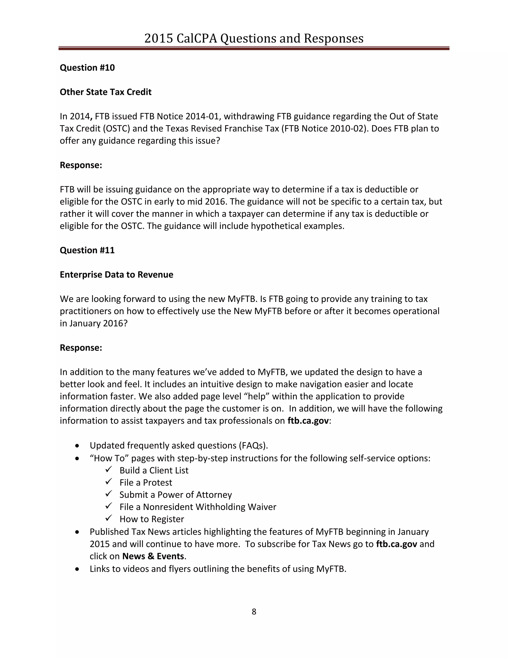 2015 CalCPA Questions and Responses
8
Question #10
Other State Tax Credit
In 2014, FTB issued FTB Notice 2014-01, withdrawing FTB guidance regarding the Out of State
Tax Credit (OSTC) and the Texas Revised Franchise Tax (FTB Notice 2010-02). Does FTB plan to
offer any guidance regarding this issue?
Response:
FTB will be issuing guidance on the appropriate way to determine if a tax is deductible or
eligible for the OSTC in early to mid 2016. The guidance will not be specific to a certain tax, but
rather it will cover the manner in which a taxpayer can determine if any tax is deductible or
eligible for the OSTC. The guidance will include hypothetical examples.
Question #11
Enterprise Data to Revenue
We are looking forward to using the new MyFTB. Is FTB going to provide any training to tax
practitioners on how to effectively use the New MyFTB before or after it becomes operational
in January 2016?
Response:
In addition to the many features we’ve added to MyFTB, we updated the design to have a
better look and feel. It includes an intuitive design to make navigation easier and locate
information faster. We also added page level “help” within the application to provide
information directly about the page the customer is on. In addition, we will have the following
information to assist taxpayers and tax professionals on ftb.ca.gov:
 Updated frequently asked questions (FAQs).
 “How To” pages with step-by-step instructions for the following self-service options:
 Build a Client List
 File a Protest
 Submit a Power of Attorney
 File a Nonresident Withholding Waiver
 How to Register
 Published Tax News articles highlighting the features of MyFTB beginning in January
2015 and will continue to have more. To subscribe for Tax News go to ftb.ca.gov and
click on News & Events.
 Links to videos and flyers outlining the benefits of using MyFTB.
 