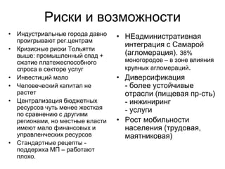 Риски и возможности
• Индустриальные города давно
проигрывают рег.центрам
• Кризисные риски Тольятти
выше: промышленный спад +
сжатие платежеспособного
спроса в секторе услуг
• Инвестиций мало
• Человеческий капитал не
растет
• Централизация бюджетных
ресурсов чуть менее жесткая
по сравнению с другими
регионами, но местные власти
имеют мало финансовых и
управленческих ресурсов
• Стандартные рецепты -
поддержка МП – работают
плохо.
• НЕадминистративная
интеграция с Самарой
(агломерация). 38%
моногородов – в зоне влияния
крупных агломераций.
• Диверсификация
- более устойчивые
отрасли (пищевая пр-сть)
- инжиниринг
- услуги
• Рост мобильности
населения (трудовая,
маятниковая)
 
