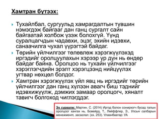 Хамтран бүтээх:
 Тухайлбал, сургуульд хамрагдалтын түвшин
нэмэгдэж байгааг дан ганц сургалт сайн
байгаатай холбож үзэж болохгүй. Үүнд
суралцагчдын чадавхи, эцэг, эхийн идэвхи,
санаачилга чухал үүрэгтэй байдаг.
 Төрийн үйлчилгээг төлөвлөж хэрэгжүүлэхэд
иргэдийг оролцуулахын хэрээр үр дүн нь өндөр
байдаг байна. Оролцоо нь тухайн үйлчилгээг
хэрэглэгчдийн эрэлт хэрэгцээнд нийцүүлэх
угтвар нөхцөл болдог.
 Хамтран хэрэгжүүлэх үйл явц нь иргэдийг төрийн
үйлчилгээг дан ганц хүлээн авагч биш тэднийг
идэвхижүүлж, дэмжих замаар оролцогч, хяналт
тавигч болгоход чиглэгддэг.
Эх сурвалж: Мартин, С. (2014) Иргэд болон сонирхогч бусад талын
оролцоог хангах нь. Бовейрд, Т., Лөйффлер, Э., Улсын салбарын
менежмент, засаглал. (хх. 253). Улаанбаатар: УА
 