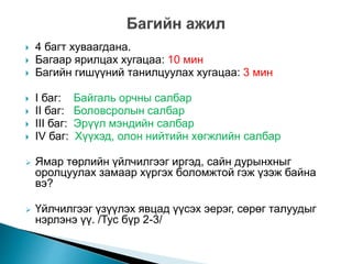  4 багт хуваагдана.
 Багаар ярилцах хугацаа: 10 мин
 Багийн гишүүний танилцуулах хугацаа: 3 мин
 I баг: Байгаль орчны салбар
 II баг: Боловсролын салбар
 III баг: Эрүүл мэндийн салбар
 IV баг: Хүүхэд, олон нийтийн хөгжлийн салбар
 Ямар төрлийн үйлчилгээг иргэд, сайн дурынхныг
оролцуулах замаар хүргэх боломжтой гэж үзэж байна
вэ?
 Үйлчилгээг үзүүлэх явцад үүсэх эерэг, сөрөг талуудыг
нэрлэнэ үү. /Тус бүр 2-3/
 