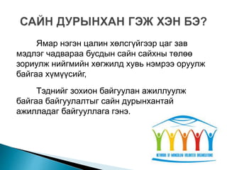 Ямар нэгэн цалин хөлсгүйгээр цаг зав
мэдлэг чадвараа бусдын сайн сайхны төлөө
зориулж нийгмийн хөгжилд хувь нэмрээ оруулж
байгаа хүмүүсийг,
Тэднийг зохион байгуулан ажиллуулж
байгаа байгуулалтыг сайн дурынхантай
ажилладаг байгууллага гэнэ.
 