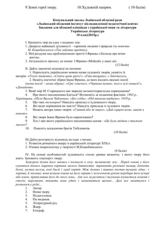 9.Земні герої твору. 10.Художній напрям. ( 10 балів)
Комунальний заклад Львівської обласної ради
«Львівський обласний інститут післядипломної педагогічної освіти»
Завдання для обласної олімпіади з української мови та літератури
Українська література
10 клас(2015р.)
I. Напишіть твір на одну з поданих тем:
1. Джерело найвищої духовності – гармонія людини і природи (за повістю
М. Коцюбинського «Тіні забутих предків»).
2. Мої роздуми над проблематикою притчі І.Франка «Легенда про вічне
життя».
3. Актуальність прологу до поеми І.Франка «Мойсей» у наші дні.
(12 балів)
II. Дайте лаконічні відповіді на питання:
1. Перекладіть українською мовою назви художніх творів, укажіть їх
авторів: «Vivere memento», «Contra spem spero!», «Fata morgana», « Intermezzo».
2. Назвіть поетичні збірки Івана Франка, до яких входять вказані поезії
(назва поезії – назва збірки) : «Гріє сонечко», «Червона калино, чого в лузі гнешся?»,
«Декадент».
3. Який твір М. Старицького має виразне антимілітаристське спрямування?
4. Про якого письменника йдеться? Встановіть за поданими фактами: 1863 р.,
Харківщина, «Пісні Василя Чайченка», «Без хліба», «Під тихими вербами», 1910 р.
5. Що таке оксиморон? Наведіть приклад із художнього твору.
6. Які види порівняння ви знаєте? Наведіть приклади із художніх творів.
7. Назвіть автора таких творів: «Глитай або ж павук», «Дай серцеві волю, заведе в
неволю».
8. Які твори Івана Франка було екранізовано?
9. Хто і про якого українського письменника сказав : «Це була людина з тисячею
масок»?
10. Поясніть псевдоніми братів Тобілевичів.
(10 балів)
III.Дайте розгорнуту відповідь на одне з питань
1. Розвиток романного жанру в українській літературі XIXст.
2. Ознаки імпресіонізму у творчості М.Коцюбинського.
(8 балів)
ІV. На основі особливостей художнього стилю уривка визначте, з якого твору його
взято. Заповніть «паспорт» твору:
Зажурені думки його знялись і полинули в сизу, туманисту млу... Перед очима у його
снуються якимсь маревом картини малого дитинства: виринають розкішні палаци, бенкети
бучні, музика весела, коні баскі і зграї хортів. Між думних і пишних постав туманіє одна - і
хороша, й ласкава; вона ясними очима на його зорить і легесенькою рукою перебира його кучері
або плаче, притуливши його до свого лона... Аж ось за реготом і вигуками вчувається лемент і
стогін; перелякані, тікають вони удвох і замикаються щільно... Далі все захиталось і
розпалося у руїні...
1. Автор.
2. Назва твору.
3. Підзаголовок.
4. Рік видання.
5. Літературний рід.
6. Жанр.
7. Епіграф.
 