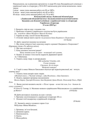 Повідомляємо, що за рішенням оргкомітету та журі ІІІ етапу Всеукраїнської олімпіади з
української мови та літератури у 2014-2015 навчальному році місця визначались таким
чином:
І місце – якщо учень виконав роботу від 90 до 100%;
ІІ місце – якщо учень виконав роботу від 80 до 90%;
ІІІ місце - якщо учень виконав роботу від 70 до 80%.
Комунальний заклад Львівської обласної ради
«Львівський обласний інститут післядипломної педагогічної освіти»
Завдання для обласної олімпіади з української мови та літератури
Українська література
11 клас (2015 р.)
I. Напишіть твір на одну з поданих тем:
1. Проблема готовності українського суспільства бути українським
(за комедією «Мина Мазайло» Миколи Куліша).
2. Україна як міф у поезії Євгена Маланюка.
3. «Сміливі завжди мають щастя» (за романом Івана Багряного «Тигролови»)
(12 балів)
II. Дайте лаконічні відповіді на питання:
1. Яку пісню співали в’язні «ешелону смерті» в романі І.Багряного «Тигролови»?
(бурлацьку пісню «Та забіліли сніги»)
2. Що таке паліндром?
3. Кому належать поетичні рядки?
Мушу випити келих до краю – полиновий мед самоти.
4. Назвіть не менше п’яти поетів-лауреатів Державної премії
ім. Т.Шевченка.
5. Укажіть назву твору та автора рядків:
Мій медведик! Стоїть собі,
Голову понурив
Сіромаха. Де ж ділася
Медвежа натура?
6. У якій із новел Миколи Хвильового йдеться про муралів революції, які тягнуть
сонячну вагу?
7. Укажіть імена авторів таких творів:
«Жовтий князь», «Чистий четвер», «Два Володьки», «Іван Іванович».
8. Назвіть справжні прізвища письменників:
Василь Барка, Григорій Косинка, Іван Багряний, Ірина Вільде, Олександр Олесь, Юрій
Клен.
9. Якому поетові належить вислів: « Пісня і праця – великі дві сили, їм я бажаю до
скону служить»?
10. Кого О. Гончар, А. Малишко назвали «українським Мікеланджело» та «українським
да Вінчі»? (10 балів)
III.Дайте розгорнуту відповідь на одне з питань
1. Причини «політизованості» української літератури XX ст.
3. Основні течії модернізму в українській літературі.
(8 балів)
ІV. Заповніть анкету головного героя п’єси
М.Куліша «Мина Мазайло».
1. Прізвище, ім’я по батькові.
2. Домашня адреса.
3. Національність.
4. Освіта.
5. Місце роботи.
 